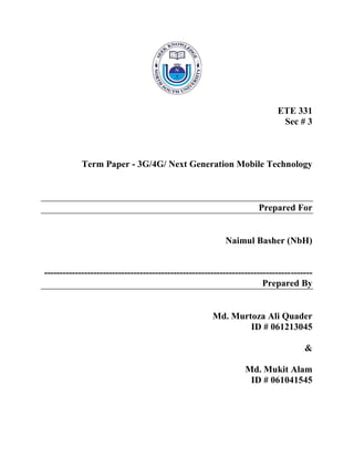 ETE 331
Sec # 3
Term Paper - 3G/4G/ Next Generation Mobile Technology
Prepared For
Naimul Basher (NbH)
---------------------------------------------------------------------------------------
Prepared By
Md. Murtoza Ali Quader
ID # 061213045
&
Md. Mukit Alam
ID # 061041545
 