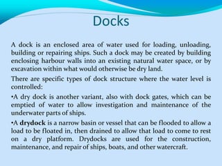 Docks
A dock is an enclosed area of water used for loading, unloading,
building or repairing ships. Such a dock may be created by building
enclosing harbour walls into an existing natural water space, or by
excavation within what would otherwise be dry land.
There are specific types of dock structure where the water level is
controlled:
•A dry dock is another variant, also with dock gates, which can be
emptied of water to allow investigation and maintenance of the
underwater parts of ships.
•A drydock is a narrow basin or vessel that can be flooded to allow a
load to be floated in, then drained to allow that load to come to rest
on a dry platform. Drydocks are used for the construction,
maintenance, and repair of ships, boats, and other watercraft.
 