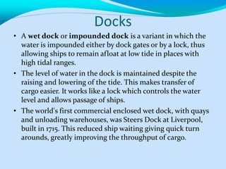 Docks
• A wet dock or impounded dock is a variant in which the
water is impounded either by dock gates or by a lock, thus
allowing ships to remain afloat at low tide in places with
high tidal ranges.
• The level of water in the dock is maintained despite the
raising and lowering of the tide. This makes transfer of
cargo easier. It works like a lock which controls the water
level and allows passage of ships.
• The world's first commercial enclosed wet dock, with quays
and unloading warehouses, was Steers Dock at Liverpool,
built in 1715. This reduced ship waiting giving quick turn
arounds, greatly improving the throughput of cargo.
 