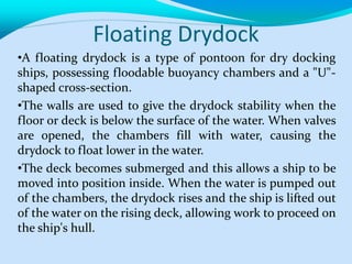 Floating Drydock
•A floating drydock is a type of pontoon for dry docking
ships, possessing floodable buoyancy chambers and a "U"-
shaped cross-section.
•The walls are used to give the drydock stability when the
floor or deck is below the surface of the water. When valves
are opened, the chambers fill with water, causing the
drydock to float lower in the water.
•The deck becomes submerged and this allows a ship to be
moved into position inside. When the water is pumped out
of the chambers, the drydock rises and the ship is lifted out
of the water on the rising deck, allowing work to proceed on
the ship's hull.
 
