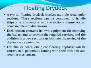 Floating Drydock
• A typical floating drydock involves multiple rectangular
sections. These sections can be combined to handle
ships of various lengths, and the sections themselves can
come in different dimensions.
• Each section contains its own equipment for emptying
the ballast and to provide the required services, and the
addition of a bow section can facilitate the towing of the
drydock once assembled.
• For smaller boats, one-piece floating drydocks can be
constructed, potentially coming with their own bow and
steering mechanism.
 