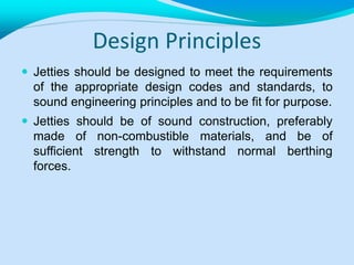 Design Principles
 Jetties should be designed to meet the requirements
of the appropriate design codes and standards, to
sound engineering principles and to be fit for purpose.
 Jetties should be of sound construction, preferably
made of non-combustible materials, and be of
sufficient strength to withstand normal berthing
forces.
 