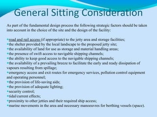 General Sitting Consideration
As part of the fundamental design process the following strategic factors should be taken
into account in the choice of the site and the design of the facility:
road and rail access (if appropriate) to the jetty area and storage facilities;
the shelter provided by the local landscape to the proposed jetty site;
the availability of land for use as storage and material handling areas;
the presence of swift access to navigable shipping channels;
the ability to keep good access to the navigable shipping channels;
the availability of a prevailing breeze to facilitate the early and ready dissipation of
vapours resulting from spillage;
emergency access and exit routes for emergency services, pollution control equipment
and operating personnel;
the provision of life-saving aids;
the provision of adequate lighting;
security control;
tidal/current effects;
proximity to other jetties and their required ship access;
marine movements in the area and necessary manoeuvres for berthing vessels (space).
 