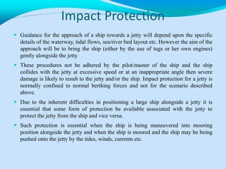 Impact Protection
 Guidance for the approach of a ship towards a jetty will depend upon the specific
details of the waterway, tidal flows, sea/river bed layout etc. However the aim of the
approach will be to bring the ship (either by the use of tugs or her own engines)
gently alongside the jetty
 These procedures not be adhered by the pilot/master of the ship and the ship
collides with the jetty at excessive speed or at an inappropriate angle then severe
damage is likely to result to the jetty and/or the ship. Impact protection for a jetty is
normally confined to normal berthing forces and not for the scenario described
above.
 Due to the inherent difficulties in positioning a large ship alongside a jetty it is
essential that some form of protection be available associated with the jetty to
protect the jetty from the ship and vice versa.
 Such protection is essential when the ship is being maneuvered into mooring
position alongside the jetty and when the ship is moored and the ship may be being
pushed onto the jetty by the tides, winds, currents etc.
 
