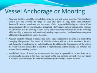 Vessel Anchorage or Mooring
 Adequate facilities should be provided at a jetty for safe and secure mooring. The installation
should take into account the range of sizes and types of ship, local tidal variations,
foreseeable weather conditions and the nature of the cargo and ballasting operations. Close
liaison is required between all parties concerned (ship’s crew, harbour master, jetty operator
etc.) to ensure that the mooring is done safely and an adequate watch is kept on the moorings
while the ship is alongside and particularly during cargo transfer. Local conditions may place
additional requirements on vessel mooring.
 Account needs to be taken of the rise and fall of ships in relation to the jetty as a result of the
changing tidal patterns. The extent of tidal fluctuations will vary from location to location
and should be considered on an individual basis. In addition the displacement of the ship in
the water will also rise and fall as the ship is emptied/filled and this should also be taken into
account in the mooring systems.
 Insufficient depth of water to accommodate the ship in approach or at the jetty, or to
accommodate mooring at low tides may result in the ship running aground. This may result
in a loss of containment of the hazardous substances and lead to a major accident.
 