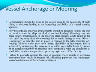 Vessel Anchorage or Mooring
 Consideration should be given at the design stage to the possibility of berth
silting at the jetty leading to an increasing possibility of a vessel running
aground.
 Jetty bollards and mooring arrangements should be designed to hold the ship
in position once the ship has docked so that loading/offloading can take
place safely. Inadequacies in the mooring arrangements could result in the
ship breaking away from the moorings for example during a storm. Often it
is necessary to hold the ship in place in relation to the jetty mounted off-
loading facilities which may have limited flexibility in movement. This is
achieved by restraining the movement to within acceptable limits by means
of an adequate number of mooring lines compatible with the conditions of
wind, tide, weather and previous operating experience of the facility.
 Failure to properly restrain the ship in position which results in excessive
movement may result in fracture of offloading pipework and subsequent
loss of containment of hazardous substances.
 