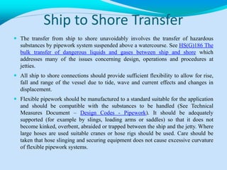 Ship to Shore Transfer
 The transfer from ship to shore unavoidably involves the transfer of hazardous
substances by pipework system suspended above a watercourse. See HS(G)186 The
bulk transfer of dangerous liquids and gases between ship and shore which
addresses many of the issues concerning design, operations and procedures at
jetties.
 All ship to shore connections should provide sufficient flexibility to allow for rise,
fall and range of the vessel due to tide, wave and current effects and changes in
displacement.
 Flexible pipework should be manufactured to a standard suitable for the application
and should be compatible with the substances to be handled (See Technical
Measures Document – Design Codes - Pipework). It should be adequately
supported (for example by slings, loading arms or saddles) so that it does not
become kinked, overbent, abraided or trapped between the ship and the jetty. Where
large hoses are used suitable cranes or hose rigs should be used. Care should be
taken that hose slinging and securing equipment does not cause excessive curvature
of flexible pipework systems.
 