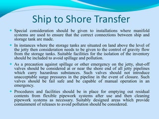 Ship to Shore Transfer
 Special consideration should be given to installations where manifold
systems are used to ensure that the correct connections between ship and
storage tank are made.
 In instances where the storage tanks are situated on land above the level of
the jetty then consideration needs to be given to the control of gravity flow
from the storage tanks. Suitable facilities for the isolation of the inventory
should be included to avoid spillage and pollution.
 As a precaution against spillage or other emergency on the jetty, shut-off
valves should be considered at or near the shore end of all jetty pipelines
which carry hazardous substances. Such valves should not introduce
unacceptable surge pressures in the pipeline in the event of closure. Such
valves should be fail safe and be capable of manual operation in an
emergency.
 Procedures and facilities should be in place for emptying out residual
contents from flexible pipework systems after use and then cleaning
pipework systems as necessary. Suitably designed areas which provide
containment of releases to avoid pollution should be considered.
 