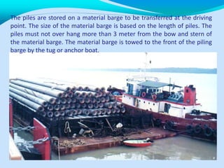 The piles are stored on a material barge to be transferred at the driving
point. The size of the material barge is based on the length of piles. The
piles must not over hang more than 3 meter from the bow and stern of
the material barge. The material barge is towed to the front of the piling
barge by the tug or anchor boat.
 
