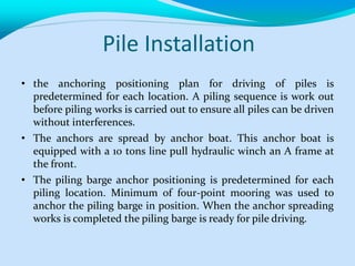 Pile Installation
• the anchoring positioning plan for driving of piles is
predetermined for each location. A piling sequence is work out
before piling works is carried out to ensure all piles can be driven
without interferences.
• The anchors are spread by anchor boat. This anchor boat is
equipped with a 10 tons line pull hydraulic winch an A frame at
the front.
• The piling barge anchor positioning is predetermined for each
piling location. Minimum of four-point mooring was used to
anchor the piling barge in position. When the anchor spreading
works is completed the piling barge is ready for pile driving.
 