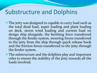 Substructure and Dolphins
 The jetty was designed to capable to carry load such as
the total dead load, super loading and plant loading
on deck, storm wind loading and current load on
design ship alongside, the berthing force transferred
through the fender system, mooring forces transferred
to the jetty from the ship through quick release hook
and the friction forces transferred to the jetty through
the fender system.
 The substructure and the dolphins play and important
roles to ensure the stability of the jetty towards all the
loads involved.
 