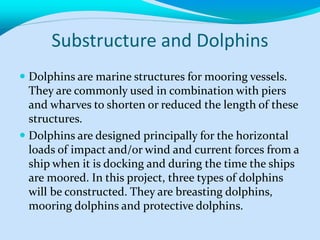 Substructure and Dolphins
 Dolphins are marine structures for mooring vessels.
They are commonly used in combination with piers
and wharves to shorten or reduced the length of these
structures.
 Dolphins are designed principally for the horizontal
loads of impact and/or wind and current forces from a
ship when it is docking and during the time the ships
are moored. In this project, three types of dolphins
will be constructed. They are breasting dolphins,
mooring dolphins and protective dolphins.
 