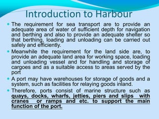 Introduction to Harbour
 The requirement for sea transport are to provide an
adequate area of water of sufficient depth for navigation
and berthing and also to provide an adequate shelter so
that berthing, loading and unloading can be carried out
safely and efficiently.
 Meanwhile the requirement for the land side are, to
provide an adequate land area for working space, loading
and unloading vessel and for handling and storage of
cargoes and as a suitable access to areas served by the
port
 A port may have warehouses for storage of goods and a
system, such as facilities for relaying goods inland.
 Therefore, ports consist of marine structure such as
quays, docks, wharfs, jetties, piers and slips with
cranes or ramps and etc. to support the main
function of the port.
 