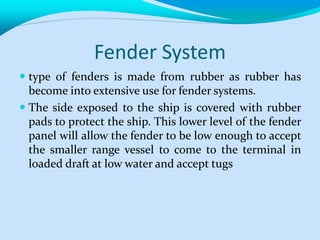 Fender System
 type of fenders is made from rubber as rubber has
become into extensive use for fender systems.
 The side exposed to the ship is covered with rubber
pads to protect the ship. This lower level of the fender
panel will allow the fender to be low enough to accept
the smaller range vessel to come to the terminal in
loaded draft at low water and accept tugs
 