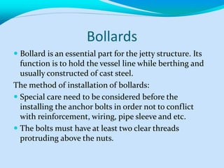 Bollards
 Bollard is an essential part for the jetty structure. Its
function is to hold the vessel line while berthing and
usually constructed of cast steel.
The method of installation of bollards:
 Special care need to be considered before the
installing the anchor bolts in order not to conflict
with reinforcement, wiring, pipe sleeve and etc.
 The bolts must have at least two clear threads
protruding above the nuts.
 