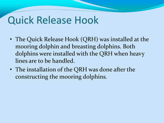 Quick Release Hook
• The Quick Release Hook (QRH) was installed at the
mooring dolphin and breasting dolphins. Both
dolphins were installed with the QRH when heavy
lines are to be handled.
• The installation of the QRH was done after the
constructing the mooring dolphins.
 