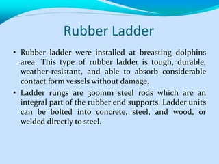 Rubber Ladder
• Rubber ladder were installed at breasting dolphins
area. This type of rubber ladder is tough, durable,
weather-resistant, and able to absorb considerable
contact form vessels without damage.
• Ladder rungs are 300mm steel rods which are an
integral part of the rubber end supports. Ladder units
can be bolted into concrete, steel, and wood, or
welded directly to steel.
 