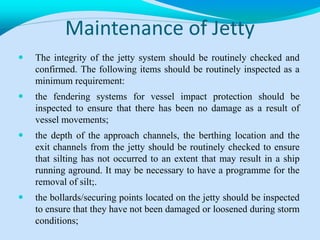 Maintenance of Jetty
 The integrity of the jetty system should be routinely checked and
confirmed. The following items should be routinely inspected as a
minimum requirement:
 the fendering systems for vessel impact protection should be
inspected to ensure that there has been no damage as a result of
vessel movements;
 the depth of the approach channels, the berthing location and the
exit channels from the jetty should be routinely checked to ensure
that silting has not occurred to an extent that may result in a ship
running aground. It may be necessary to have a programme for the
removal of silt;.
 the bollards/securing points located on the jetty should be inspected
to ensure that they have not been damaged or loosened during storm
conditions;
 