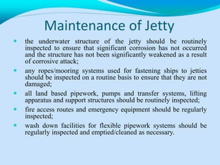 Maintenance of Jetty
 the underwater structure of the jetty should be routinely
inspected to ensure that significant corrosion has not occurred
and the structure has not been significantly weakened as a result
of corrosive attack;
 any ropes/mooring systems used for fastening ships to jetties
should be inspected on a routine basis to ensure that they are not
damaged;
 all land based pipework, pumps and transfer systems, lifting
apparatus and support structures should be routinely inspected;
 fire access routes and emergency equipment should be regularly
inspected;
 wash down facilities for flexible pipework systems should be
regularly inspected and emptied/cleaned as necessary.
 