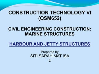CONSTRUCTION TECHNOLOGY VI
(QSM652)
CIVIL ENGINEERING CONSTRUCTION:
MARINE STRUCTURES
HARBOUR AND JETTY STRUCTURES
Prepared by
SITI SARAH MAT ISA
c
 