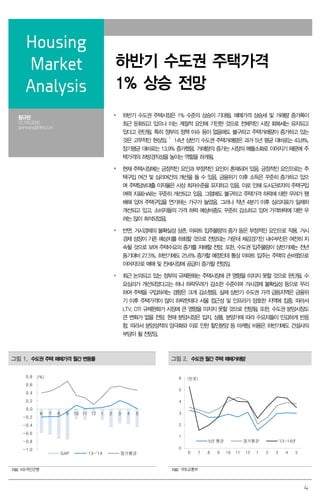 4
Housing
Market
Analysis
하반기 수도권 주택가격
1% 상승 전망
황규완
02.769.3090
gwhwang@deri.co.kr
 하반기 수도권 주택시장은 1% 수준의 상승이 기대됨. 매매가격 상승세 및 거래량 증가폭이
최근 둔화되고 있으나 이는 계절적 요인에 기인한 것으로 전체적인 시장 회복세는 유지되고
있다고 판단됨. 특히 정부의 정책 이슈 등이 없음에도 불구하고 주택거래량이 증가하고 있는
것은 고무적인 현상임. ’14년 상반기 수도권 주택거래량은 과거 5년 평균 대비로는 43.8%,
장기평균 대비로는 13.9% 증가했음. 거래량의 증가는 시장의 매물소화로 이어지기 때문에 주
택가격의 하방경직성을 높이는 역할을 하게됨.
 현재 주택시장에는 긍정적인 요인과 부정적인 요인이 혼재되어 있음. 긍정적인 요인으로는 주
택구입 여건 및 심리여건의 개선을 들 수 있음. 금융위기 이후 소득은 꾸준히 증가하고 있으
며 주택담보대출 이자율은 사상 최저수준을 유지하고 있음. 이로 인해 도시근로자의 주택구입
여력 지표(HAI)는 꾸준히 개선되고 있음. 그럼에도 불구하고 주택가격 하락에 대한 우려가 팽
배해 있어 주택구입을 연기하는 가구가 늘었음. 그러나 작년 4분기 이후 심리지표가 일제히
개선되고 있고, 소비자들의 가격 하락 예상비중도 꾸준히 감소하고 있어 가격하락에 대한 우
려는 많이 희석되었음.
 반면, 거시경제의 불확실성 상존, 아파트 입주물량의 증가 등은 부정적인 요인으로 작용. 거시
경제 성장이 기존 예상치를 하회할 것으로 전망되는 가운데 체감경기인 내수부진은 여전히 지
속될 것으로 보여 주택수요의 증가를 저해할 전망. 또한, 수도권 입주물량이 상반기에는 전년
동기대비 27.5%, 하반기에도 25.6% 증가할 예정인데 통상 아파트 입주는 주택의 손바뀜으로
이어지므로 매매 및 전세시장에 공급이 증가할 전망임.
 최근 논의되고 있는 정부의 규제완화는 주택시장에 큰 영향을 미치지 못할 것으로 판단됨. 수
요심리가 개선되었다고는 하나 하락우려가 감소한 수준이며 거시경제 불확실성 등으로 무리
하여 주택을 구입하려는 경향은 크게 감소했음. 실제 상반기 수도권 가격 급등지역은 금융위
기 이후 주택가격이 많이 하락한데다 서울 접근성 및 인프라가 양호한 지역에 집중. 따라서
LTV, DTI 규제완화가 시장에 큰 영향을 미치지 못할 것으로 전망됨. 또한, 수도권 분양시장도
큰 변화가 없을 전망. 현재 분양시장은 입지, 상품, 분양가에 따라 수요자들이 민감하게 반응
함. 따라서 분양성적의 양극화와 이로 인한 할인분양 등 마케팅 비용은 하반기에도 건설사의
부담이 될 전망임.
그림 1. 수도권 주택 매매가격 월간 변동률 그림 2. 수도권 월간 주택 매매거래량
-1.0
-0.8
-0.6
-0.4
-0.2
0.0
0.2
0.4
0.6
0.8
6 7 8 9 10 11 12 1 2 3 4 5
GAP '13~'14 장기평균
(%)
0
1
2
3
4
5
6
6 7 8 9 10 11 12 1 2 3 4 5
5년 평균 장기평균 '13~14년
(만호)
자료: KB국민은행 자료: 국토교통부
 