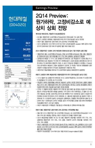 8
Earnings Preview
현대제철
(004020)
2Q14 Preview:
원가하락, 고정비감소로 예
상치 상회 전망
이종형
769.3069
jhlee76@daishin.com
투자의견 BUY
매수, 유지
목표주가 94,000
유지
현재주가
(14.07.09) 69,800
철강금속업종
투자의견 매수(유지), 목표주가 94,000원(유지)
- 2Q 별도 영업이익은 3,430억원(+47%QoQ)으로 컨센서스를 17% 상회 전망
- 하반기 고로원가 하락에도 자동차강판가격의 추가 인하가능성은 낮다고 판단함
- 하반기 별도 영업이익은 상반기대비 25% 증가하는 이익모멘텀 예상
- 2Q14 실적호조와 12mf PBR 0.57X(14E ROE 6.3%)에 불과한 valuation 매력 감안시 차강
판가격 인하우려로 인한 어제 주가급락은 좋은 매수기회로 판단
2Q14 영업이익은 1Q대비 크게 개선되며 컨센서스와 당사 기존 추정치 상회 전망
- 영업이익은 별도 3,430억원(+47%QoQ), 연결 3,610억원(+44%QoQ) 전망. 별도 영업이익
은 컨센서스와 당사 기존 추정치를 각각 17%, 29% 상회하는 실적호조가 예상됨
- 실적호조의 배경은 1) 1H14 고로 원재료가격 하락으로 고로 투입원가가 1Q대비 톤당 약 3
만원하락해 2Q초 예상보다 약 만원 추가 하락했고(분기 고로재 생산량 280만톤으로 원가 만
원 하락시 약 280억원의 영업이익 개선), 2) 성수기 진입으로 판매량이 510만톤(+11%QoQ)
으로 증가하면서 예상보다 고정비 절감효과가 컸으며, 3) 작년말 기준으로 분할합병한 냉연
사업부가 안정을 찾으면서 수익성이 정상화되었기 때문으로 추정
- 세전이익은 원달러환율 하락으로 약 2,500억원의 일회성 외화관련이익 발생전망
하반기 고로원가 하락 예상되지만 자동차강판가격 추가 인하가능성은 낮다고 판단
- 1H14 철광석 및 강점탄가격 하락으로 2H14 고로재 투입원가는 2Q14대비 약 4만원 하락
이 예상됨(3Q 약 3.5만원, 4Q 약 0.5만원)
- 투입원가 하락과 원달러환율 하락으로 예상보다 실적이 부진한 현대기아차 상황과 맞물려
최근 2H14 내수 자동차강판가격의 추가 인하가능성이 제기되고 있지만 현시점에서 하반기
차강판가격의 인하 가능성은 높지 않은 것으로 판단함
- 근거는 1) 3월부터 8만원, 4월부터 추가 만원 등 상반기에만 총 9만원의 차강판가격 인하로
평소의 가격조정 폭(5만원 내외)을 상회하는 가격 인하가 이미 이루어졌고, 2) 올해 1Q~4Q
까지 예상되는 분기별 고로재 투입 원가의 총 하락폭이 약 8~9만원으로 상반기 차강판가격
인하폭과 유사해 추가인하의 근거가 희박하며, 3) 그룹사에 자동차강판 을 공급하기 위한 고
로투자로 약 12조원까지 늘어난 순차입금의 상환부담과, 진행중인 특수강투자로 올해 및 내
년까지 연간 1조원이상의 CAPEX 부담을 감안시 추가인하를 감내할 만큼 현재 현대제철의
자금상황에 여유가 크지 않기 때문임
- 하반기 자동차강판 가격협상은 7월 중순경 시작해 8월 초 전후해 마무리될 전망
하반기 별도 영업이익은 상반기대비 25% 증가하는 이익모멘텀 예상
- 별도기준 2H14 영업이익은 3Q 3,250억원(-5%QoQ), 4Q 3,920억원(+20%QoQ)로 1H14
대비 25% 증가 예상됨. 전망치는 하반기 차강판가격 인하를 가정하지 않음
- 2Q14 예상실적을 반영해 14E 및 15E 별도 영업이익 전망치를 기존대비 각각 17%, 13%
상향(연결 영업이익은 각각 16%, 12% 상향). 지배주주 순이익 전망치를 기존대비 각각
32%, 16% 상향함
- 하반기 자동차강판 가격 인하 우려로 동사의 주가는 어제(7/9) 5.9% 급락했으나 2Q14 실적
호조와 12mf PBR 0.57X(14E ROE 6.3%)에 불과한 valuation 매력 감안시 어제 주가하락은
좋은 매수기회로 판단함
- 목표주가 94,000원은 12mf PBR 0.8X 적용 (POSCO target multiple과 동일)
KOSPI 2000.5
시가총액 8,135십억원
시가총액비중 0.68%
자본금(보통주) 583십억원
52주 최고/최저 89,900원 / 63,600원
120일 평균거래대금 313억원
외국인지분율 17.11%
주요주주 기아자동차 외 8인 41.83%
국민연금공단 7.01%
주가수익률(%) 1M 3M 6M 12M
절대수익률 0.4 -4.8 -9.9 8.2
상대수익률 -0.1 -4.8 -12.4 -1.0
-10
-5
0
5
10
15
20
25
30
54
59
64
69
74
79
84
89
94
13.07 13.10 14.01 14.04 14.07
(%)(천원) 현대제철(좌)
Relative to KOSPI(우)
 