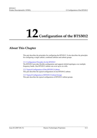 BTS3012
Product Description(for 18TRX)                                                      12 Configuration of the BTS3012




                        12                 Configuration of the BTS3012


About This Chapter

                    This part describes the principles for configuring the BTS3012. It also describes the principles
                    for configuring a single cabinet, combined cabinets and cabinet groups.

                    12.1 Configuration Principles for the BTS3012
                    The BTS3012 provides flexible configuration and supports hybrid topologies over multiple
                    frequency bands. One BTS3012 cabinet can cover up to six cells.
                    12.2 Typical Configuration of One BTS3012 Cabinet
                    This part describes the typical configuration of one BTS3012 cabinet.
                    12.3 Typical Configuration of BTS3012 Cabinet Groups
                    This part describes the typical configuration of BTS3012 cabinet groups.




Issue 02 (2007-08-15)                             Huawei Technologies Proprietary                              12-1
 