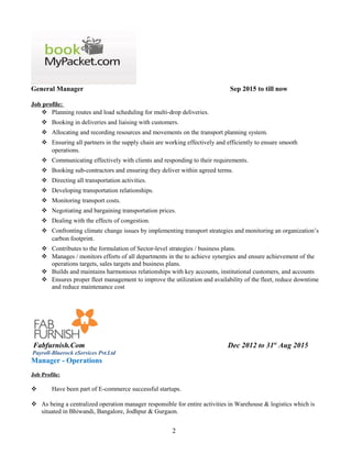 General Manager Sep 2015 to till now
Job profile:
 Planning routes and load scheduling for multi-drop deliveries.
 Booking in deliveries and liaising with customers.
 Allocating and recording resources and movements on the transport planning system.
 Ensuring all partners in the supply chain are working effectively and efficiently to ensure smooth
operations.
 Communicating effectively with clients and responding to their requirements.
 Booking sub-contractors and ensuring they deliver within agreed terms.
 Directing all transportation activities.
 Developing transportation relationships.
 Monitoring transport costs.
 Negotiating and bargaining transportation prices.
 Dealing with the effects of congestion.
 Confronting climate change issues by implementing transport strategies and monitoring an organization’s
carbon footprint.
 Contributes to the formulation of Sector-level strategies / business plans.
 Manages / monitors efforts of all departments in the to achieve synergies and ensure achievement of the
operations targets, sales targets and business plans.
 Builds and maintains harmonious relationships with key accounts, institutional customers, and accounts
 Ensures proper fleet management to improve the utilization and availability of the fleet, reduce downtime
and reduce maintenance cost
Fabfurnish.Com Dec 2012 to 31st
Aug 2015
Payroll-Bluerock eServices Pvt.Ltd
Manager - Operations
Job Profile:
 Have been part of E-commerce successful startups.
 As being a centralized operation manager responsible for entire activities in Warehouse & logistics which is
situated in Bhiwandi, Bangalore, Jodhpur & Gurgaon.
2
 