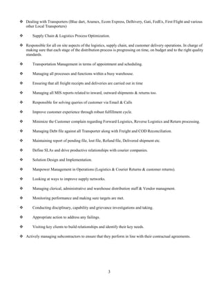  Dealing with Transporters (Blue dart, Aramex, Ecom Express, Delhivery, Gati, FedEx, First Flight and various
other Local Transporters)
 Supply Chain & Logistics Process Optimization.
 Responsible for all on site aspects of the logistics, supply chain, and customer delivery operations. In charge of
making sure that each stage of the distribution process is progressing on time, on budget and to the right quality
standards.
 Transportation Management in terms of appointment and scheduling.
 Managing all processes and functions within a busy warehouse.
 Ensuring that all freight receipts and deliveries are carried out in time
 Managing all MIS reports related to inward, outward shipments & returns too.
 Responsible for solving queries of customer via Email & Calls
 Improve customer experience through robust fulfillment cycle.
 Minimize the Customer complain regarding Forward Logistics, Reverse Logistics and Return processing.
 Managing Debt file against all Transporter along with Freight and COD Reconciliation.
 Maintaining report of pending file, lost file, Refund file, Delivered shipment etc.
 Define SLAs and drive productive relationships with courier companies.
 Solution Design and Implementation.
 Manpower Management in Operations (Logistics & Courier Returns & customer returns).
 Looking at ways to improve supply networks.
 Managing clerical, administrative and warehouse distribution staff & Vendor managment.
 Monitoring performance and making sure targets are met.
 Conducting disciplinary, capability and grievance investigations and taking.
 Appropriate action to address any failings.
 Visiting key clients to build relationships and identify their key needs.
 Actively managing subcontractors to ensure that they perform in line with their contractual agreements.
3
 