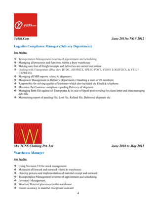Yebhi.Com June 2011to NOV 2012
Logistics Compliance Manager (Delivery Department)
Job Profile:
 Transportation Management in terms of appointment and scheduling.
 Managing all processes and functions within a busy warehouse
 Making sure that all freight receipts and deliveries are carried out in time
 Dealing with Transporters (Blue dart, DTDC, ARAMEX, SPEED POST, YEBHI LOGISTICS, & YEBHI
EXPRESS).
 Managing all MIS reports related to shipments.
 Manpower Management in Delivery Department.( Handling a team of 20 members)
 Responsible for solving queries of customer which also included via Email & telephone.
 Minimize the Customer complain regarding Delivery of shipment.
 Managing Debt file against all Transporter & in case of Speed post working for claim letter and then managing
debt file.
 Maintaining report of pending file, Lost file, Refund file, Delivered shipment etc.
M/s TCNS Clothing Pvt. Ltd June 2010 to May 2011
Warehouse Manager
Job Profile:
 Using Navision 5.0 for stock management.
 Maintains all inward and outward related to warehouse.
 Develop process and implementation of material receipt and outward.
 Transportation Management in terms of appointment and scheduling.
 Inventory Management.
 Structure Material placement in the warehouse
 Ensure accuracy in material receipt and outward.
4
 
