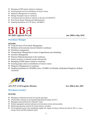  Managing all MIS reports related to warehouse
 Ensuring proper and even distribution of stock to stores
 Manpower Management in warehouse
 Manage 40 peoples team in warehouse.
 Customized and cost effective solutions in the area of LOGISTCS.
 Ware House design, Planning and implementation.
 Handling distribution of 81 W Stores, 100 MBO’s
M/s BIBA Apparels Pvt. Ltd. Jan 2008 to May 2010
Warehouse Manager
Job Profile:
 Using Navision 4.0 for Stock Management.
 Maintains all inward and outward related to warehouse.
 Warehouse management.
 Transportation Management in terms of appointment and scheduling.
 Inventory Management.
 Structure Material placement in the warehouse.
 Ensure accuracy in material receipt and outward.
 Managing all MIS reports related to warehouse
 Ensuring proper and even distribution of stock to stores.
 Manpower Management in warehouse.
 Handling distribution of 100 BIBA stores, 50 MBO’s & Mumbai, Hyderabad, Bangalore, Kolkata
warehouse.
AFL PVT .LT.D Logistics Division Nov 2006 to Dec 2007
Warehouse executive
Job Profile:
 Managing in/outbound activities for local & upcountry.
 All procedure maintain as per Standard Operating Procedure (S.O.P.).
 Managing turnaround time for Inbound C’ment.
 Product segregation and pick and pack activities done on time and accurately.
 Monitoring operation team for the timely delivery of orders.
 All in/outbound stocks to be immediately update into Agrani inventory software provide by AFL i.e. issue,
receipt, Stock and daily shipment report.
5
 