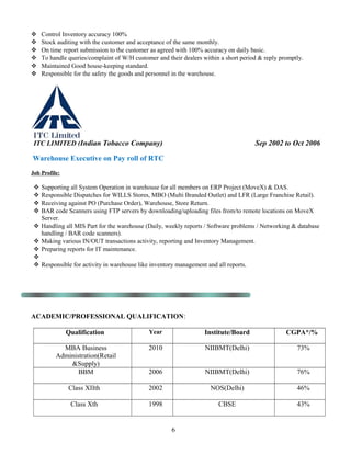  Control Inventory accuracy 100%
 Stock auditing with the customer and acceptance of the same monthly.
 On time report submission to the customer as agreed with 100% accuracy on daily basic.
 To handle queries/complaint of W/H customer and their dealers within a short period & reply promptly.
 Maintained Good house-keeping standard.
 Responsible for the safety the goods and personnel in the warehouse.
ITC LIMITED (Indian Tobacco Company) Sep 2002 to Oct 2006
Warehouse Executive on Pay roll of RTC
Job Profile:
 Supporting all System Operation in warehouse for all members on ERP Project (MoveX) & DAS.
 Responsible Dispatches for WILLS Stores, MBO (Multi Branded Outlet) and LFR (Large Franchise Retail).
 Receiving against PO (Purchase Order), Warehouse, Store Return.
 BAR code Scanners using FTP servers by downloading/uploading files from/to remote locations on MoveX
Server.
 Handling all MIS Part for the warehouse (Daily, weekly reports / Software problems / Networking & database
handling / BAR code scanners).
 Making various IN/OUT transactions activity, reporting and Inventory Management.
 Preparing reports for IT maintenance.

 Responsible for activity in warehouse like inventory management and all reports.
ACADEMIC/PROFESSIONAL QUALIFICATION:
Qualification Year Institute/Board CGPA*/%
MBA Business
Administration(Retail
&Supply)
2010 NIIBMT(Delhi) 73%
BBM 2006 NIIBMT(Delhi) 76%
Class XIIth 2002 NOS(Delhi) 46%
Class Xth 1998 CBSE 43%
6
 