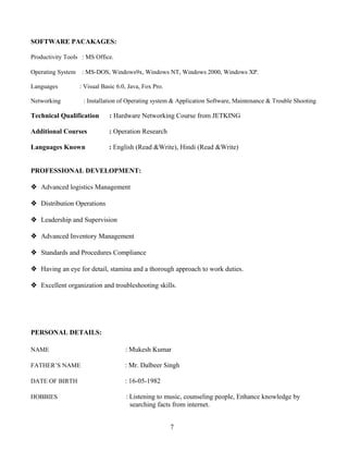 SOFTWARE PACAKAGES:
Productivity Tools : MS Office.
Operating System : MS-DOS, Windows9x, Windows NT, Windows 2000, Windows XP.
Languages : Visual Basic 6.0, Java, Fox Pro.
Networking : Installation of Operating system & Application Software, Maintenance & Trouble Shooting
Technical Qualification : Hardware Networking Course from JETKING
Additional Courses : Operation Research
Languages Known : English (Read &Write), Hindi (Read &Write)
PROFESSIONAL DEVELOPMENT:
 Advanced logistics Management
 Distribution Operations
 Leadership and Supervision
 Advanced Inventory Management
 Standards and Procedures Compliance
 Having an eye for detail, stamina and a thorough approach to work duties.
 Excellent organization and troubleshooting skills.
PERSONAL DETAILS:
NAME : Mukesh Kumar
FATHER’S NAME : Mr. Dalbeer Singh
DATE OF BIRTH : 16-05-1982
HOBBIES : Listening to music, counseling people, Enhance knowledge by
searching facts from internet.
7
 