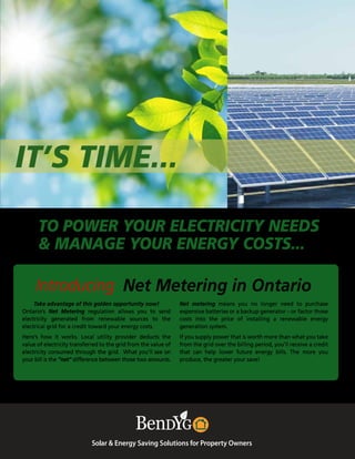 IT’S TIME...
Solar & Energy Saving Solutions for Property Owners
Net metering means you no longer need to purchase
expensive batteries or a backup generator – or factor those
costs into the price of installing a renewable energy
generation system.
If you supply power that is worth more than what you take
from the grid over the billing period, you’ll receive a credit
that can help lower future energy bills. The more you
produce, the greater your save!
Introducing Net Metering in Ontario
Take advantage of this golden opportunity now!
Ontario’s Net Metering regulation allows you to send
electricity generated from renewable sources to the
electrical grid for a credit toward your energy costs.
Here’s how it works. Local utility provider deducts the
value of electricity transferred to the grid from the value of
electricity consumed through the grid. What you’ll see on
your bill is the “net” difference between those two amounts.
TO POWER YOUR ELECTRICITY NEEDS
& MANAGE YOUR ENERGY COSTS...
 