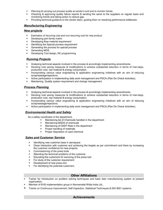  Planning & carrying out process audits at vendor’s end and to monitor trends.
 Checking & approving quality failure reports & sending the same to the suppliers on regular basis and
monitoring trends and taking action to reduce gap.
 Providing technical guidance to the vendor team, guiding them on resolving performance bottleneck.
Manufacturing Engineering
New projects
 Estimation of recurring cost and non-recurring cost for new product
 Developing part family matrix
 Developing Raw material requirement
 Identifying the Special process requirement
 Generating the process for special process
 Generating MOS
 Developing Tool design, NC programming
Running Projects
 Analyzing technical aspects involved in the process & accordingly implementing amendments.
 Devising cost saving measures & modifications to achieve substantial reduction in terms of man-days,
production cost, raw material & energy consumption.
 Incorporating various value engineering & application engineering initiatives with an aim of reducing
scrap/wastage/rejections.
 Active participation in implementing daily work management and PDCA (Plan Do Check Activities).
 Maintaining Quality system requirement and change management
Process Planning
 Analyzing technical aspects involved in the process & accordingly implementing amendments.
 Devising cost saving measures & modifications to achieve substantial reduction in terms of man-days,
production cost, raw material & energy consumption.
 Incorporating various value engineering & application engineering initiatives with an aim of reducing
scrap/wastage/rejections.
 Active participation in implementing daily work management and PDCA (Plan Do Check Activities).
Environmental Health and Safety
As a safety coordinator in the department,
 Maintaining list of Chemicals handled in the department
 Maintaining MSDS of chemicals
 Maintaining of DART Rate in the department
 Proper handling of materials
 Proper disposition of used chemical
Sales and Customer Service
 Identifying new customer base in aerospace
 Close interaction with customer and achieving the targets as per commitment and there by increasing
the customer confidence for new projects.
 Commissioning of the press tools
 Attending the technical problems of the customer
 Educating the customers for servicing of the press tool
 For study of the customer requirement
 Development of new press tool
 For identifying the potential customers
Other Affiliations
 Trainer for introduction on problem solving techniques and basic lean manufacturing system at present
organization.
 Member of EHS implementation group in Kennametal Widia India Ltd.,
 Trainer on Continuous improvement, Self Inspection, Statistical Techniques & ISO 9001 systems.
Achievements
 