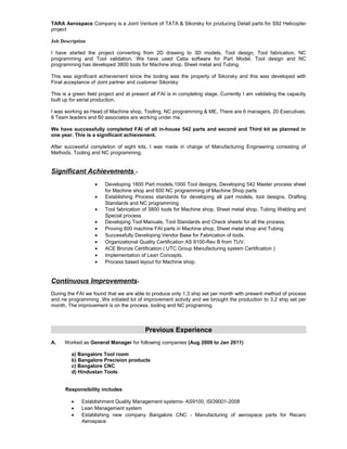 TARA Aerospace Company is a Joint Venture of TATA & Sikorsky for producing Detail parts for S92 Helicopter
project
Job Description
I have started the project converting from 2D drawing to 3D models, Tool design, Tool fabrication, NC
programming and Tool validation. We have used Catia software for Part Model, Tool design and NC
programming has developed 3800 tools for Machine shop, Sheet metal and Tubing.
This was significant achievement since the tooling was the property of Sikorsky and this was developed with
Final acceptance of Joint partner and customer Sikorsky
This is a green field project and at present all FAI is in completing stage. Currently I am validating the capacity
built up for serial production.
I was working as Head of Machine shop, Tooling, NC programming & ME. There are 6 managers, 20 Executives,
8 Team leaders and 60 associates are working under me.
We have successfully completed FAI of all in-house 542 parts and second and Third kit as planned in
one year. This is a significant achievement.
After successful completion of eight kits, I was made in charge of Manufacturing Engineering consisting of
Methods, Tooling and NC programming.
Significant Achievements -
• Developing 1800 Part models,1000 Tool designs, Developing 542 Master process sheet
for Machine shop and 600 NC programming of Machine Shop parts
• Establishing Process standards for developing all part models, tool designs, Drafting
Standards and NC programming
• Tool fabrication of 3800 tools for Machine shop, Sheet metal shop, Tubing Welding and
Special process
• Developing Tool Manuals, Tool Standards and Check sheets for all the process.
• Proving 600 machine FAI parts in Machine shop, Sheet metal shop and Tubing
• Successfully Developing Vendor Base for Fabrication of tools.
• Organizational Quality Certification AS 9100-Rev B from TUV.
• ACE Bronze Certification ( UTC Group Manufacturing system Certification )
• Implementation of Lean Concepts.
• Process based layout for Machine shop.
Continuous Improvements-
During the FAI we found that we are able to produce only 1.3 ship set per month with present method of process
and ne programming .We initiated lot of improvement activity and we brought the production to 3.2 ship set per
month. The improvement is on the process, tooling and NC programing.
Previous Experience
A. Worked as General Manager for following companies (Aug 2009 to Jan 2011)
a) Bangalore Tool room
b) Bangalore Precision products
c) Bangalore CNC
d) Hindustan Tools
Responsibility includes
• Establishment Quality Management systems- AS9100, ISO9001-2008
• Lean Management system
• Establishing new company Bangalore CNC - Manufacturing of aerospace parts for Recaro
Aerospace
 