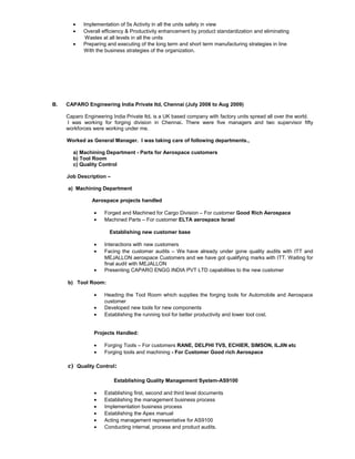 • Implementation of 5s Activity in all the units safety in view
• Overall efficiency & Productivity enhancement by product standardization and eliminating
Wastes at all levels in all the units
• Preparing and executing of the long term and short term manufacturing strategies in line
With the business strategies of the organization.
B. CAPARO Engineering India Private ltd, Chennai (July 2008 to Aug 2009)
Caparo Engineering India Private ltd. is a UK based company with factory units spread all over the world.
I was working for forging division in Chennai. There were five managers and two supervisor fifty
workforces were working under me.
Worked as General Manager. I was taking care of following departments.,
a) Machining Department - Parts for Aerospace customers
b) Tool Room
c) Quality Control
Job Description –
a) Machining Department
Aerospace projects handled
• Forged and Machined for Cargo Division – For customer Good Rich Aerospace
• Machined Parts – For customer ELTA aerospace Israel
Establishing new customer base
• Interactions with new customers
• Facing the customer audits – We have already under gone quality audits with ITT and
MEJALLON aerospace Customers and we have got qualifying marks with ITT. Waiting for
final audit with MEJALLON
• Presenting CAPARO ENGG INDIA PVT LTD capabilities to the new customer
b) Tool Room:
• Heading the Tool Room which supplies the forging tools for Automobile and Aerospace
customer
• Developed new tools for new components
• Establishing the running tool for better productivity and lower tool cost.
Projects Handled:
• Forging Tools – For customers RANE, DELPHI TVS, ECHIER, SIMSON, ILJIN etc
• Forging tools and machining - For Customer Good rich Aerospace
c) Quality Control:
Establishing Quality Management System-AS9100
• Establishing first, second and third level documents
• Establishing the management business process
• Implementation business process
• Establishing the Apex manual
• Acting management representative for AS9100
• Conducting internal, process and product audits.
 