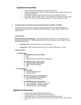 Significant Achievements -
• Organizational Quality Certification AS 9100-Rev B from TUV
• We have developed forging tools for one fifty automobile parts including connecting rod
for Eicher and Simpson
• Successfully developed forging and machined parts for aerospace requirement
• Successfully cleared Quality Audit for major automobile customers- Hyundai, Ashok
Leyland, TVS, Volvo, and also Aerospace customer- Goodrich USA, Elta Israel etc.
C. Taneja Aerospace and Aviation Company, Bangalore (from July 2006 to July 2008)
Taneja Aero space and Aviation is Aviation Company with AS9100 Accretion, Manufacturing Aero
Structural parts and aero planes. Taneja Aero space and Aviation is a sister concern of ISMT, a Pune
based company.
Job Description –
Worked as Deputy General Manager. There were 4 Managers, 6 Engineers, 8 Team leaders and 40
Associates working under me. Following departments were under my preview. I was in charge for Supply
shop and Assembly shop.
• Assembly shop- Structural assembly and Aircraft assembly
• Supply Shop - Sheet metal Shop, Machine Shop, Paint Shop, Welding Shop, Toolroom
Projects Handled:
a) VSSC Projects
• Polar Satellite Launch vehicle (PSLV)
a) AST
b) RCS
c) THERMO SHROUD AND PROTECTION PLATE
• Geo Satellite Launch vehicle (GSLV)
a) STRAPON NOSE CONE (SONC)
b) IMTER TANK STRUCTURE
c) SBS
b) Other Projects
• INDUS Aviation
a) Structural Assembly for US
b) Domestic Aircraft
• Aeronautical Development Establishment
a) Structural Assembly of UAV (Nishant)
b) Spare parts for UAV (Nishant)
• HAL ORDERS for parts and assembly
a) Aero – Ambulance – Stretcher for ALH Parts
b) Vertical Diaphragm – Lakshaya Projects
c) Auxiliary Fuel tank – for ALH Helicopter
Significant Achievements –
• Organizational quality Certification AS 9100 REV-B
• Productionisation of the VSSC rocket structural assembly
• Productionisation of the Thorp aero structure and aero plane assembly
• Successfully getting Trail order from Spirit Aviation for Rudder Tab for Hawker Beach
craft.
 