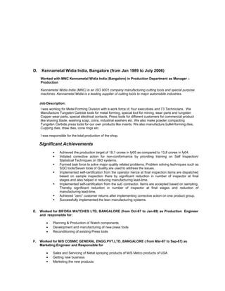 D. Kennametal Widia India, Bangalore (from Jan 1989 to July 2006)
Worked with MNC Kennametal Widia India (Bangalore) in Production Department as Manager –
Production
Kennametal Widia India (MNC) is an ISO 9001 company manufacturing cutting tools and special purpose
machines. Kennametal Widia is a leading supplier of cutting tools to major automobile industries.
Job Description:
I was working for Metal Forming Division with a work force of, four executives and 73 Technicians. We
Manufacture Tungsten Carbide tools for metal forming, special tool for mining, wear parts and tungsten
Copper wear parts, special electrical contacts, Press tools for different customers for commercial product
like shaving blade, washing soap, coins, industrial washers etc. We also make powder compacting
Tungsten Carbide press tools for our own products like inserts. We also manufacture bullet-forming dies,
Cupping dies, draw dies, cone rings etc.
I was responsible for the total production of the shop.
Significant Achievements
 Achieved the production target of 18.1 crores in fy05 as compared to 13.8 crores in fy04.
 Initiated corrective action for non-conformance by providing training on Self Inspection/
Statistical Techniques on ISO systems.
 Formed task force to solve major quality related problems. Problem solving techniques such as
SQC tools/Seven tools of Quality are used to address the issues.
 Implemented self-certification from the operator hence at final inspection items are dispatched
based on sample inspection there by significant reduction in number of inspector at final
stages and also helped in reducing manufacturing lead-time.
 Implemented self-certification from the sub contractor. Items are accepted based on sampling.
Thereby significant reduction in number of inspector at final stages and reduction of
manufacturing lead-time.
 Achieved “zero” customer returns after implementing corrective action on one product group.
 Successfully implemented the lean manufacturing systems.
E. Worked for BIFORA WATCHES LTD, BANGALORE (from Oct-87 to Jan-89) as Production Engineer
and responsible for:
• Planning & Production of Watch components
• Development and manufacturing of new press tools
• Reconditioning of existing Press tools
F. Worked for M/S COSMIC GENERAL ENGG.PVT.LTD, BANGALORE ( from Mar-87 to Sep-87) as
Marketing Engineer and Responsible for
• Sales and Servicing of Metal spraying products of M/S Metco products of USA
• Getting new business
• Marketing the new products
 