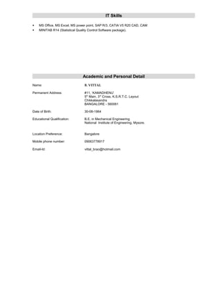 IT Skills
 MS Office, MS Excel, MS power point, SAP R/3, CATIA V5 R20 CAD, CAM
 MINITAB R14 (Statistical Quality Control Software package).
Academic and Personal Detail
Name: B. VITTAL
Permanent Address: #11, ‘KAMADHENU’
5th
Main, 3rd
Cross, K.S.R.T.C. Layout
Chikkalasandra
BANGALORE - 560061
Date of Birth: 30-08-1964
Educational Qualification: B.E. in Mechanical Engineering
National Institute of Engineering, Mysore.
Location Preference: Bangalore
Mobile phone number: 09063778917
Email-Id: vittal_brao@hotmail.com
 