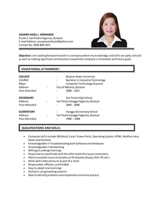 JIEANNE HAZEL J. BERNARDO
PurokII, SanPedroHagonoy,Bulacan
E-mail Address:josejieannehazel@yahoo.com
Contact No.0928-804-3471
Objective:Iam lookingforwardtoworkina companywhere my knowledge and skills are aptly utilized
as well as making significant contributions toward the company's immediate and future goals.
COLLEGE : BulacanState University
COURSE : BachelorinIndustrial Technology
Major : ComputerTechnology(4years)
Address : Cityof Malolos,Bulacan
Year Attended : 2008 - 2012
SECONDARY : San PedroHighSchool
Address : San PedroHangga Hagonoy,Bulacan
Year Attended : 2004 - 2008
ELEMENTARY : Hangga ElementarySchool
Address : San PedroHangga Hagonoy,Bulacan
Year Attended : 1998 – 2004
 Computerskillsinclude:MSWord, Excel,PowerPoint,OperatingSystem, HTML, McAfee Lotus
NotesandOutlook.
 Knowledgeable inTroubleshootingbothSoftware andHardware
 Knowledgeable in Networking
 Willingtoundergotrainings
 Knowhowto coordinate withthe otherteamsforissuesresolutions
 Able toescalate issuestovendorsorthirdparty (Avaya,Dell,HP,etc.)
 Work well underpressure aspartof a team
 Responsible,efficient,and flexible
 Easy to adoptnewlearnings
 Skilledinusingticketingsystems
 Able toidentifyproblemsandimplementcorrective process
EDUCATIONAL ATTAINMENT:
QUALIFICATIONS AND SKILLS:
 
