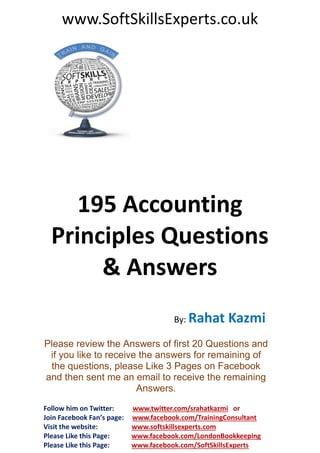 www.SoftSkillsExperts.co.uk

195 Accounting
Principles Questions
& Answers
By: Rahat

Kazmi

Please review the Answers of first 20 Questions and
if you like to receive the answers for remaining of
the questions, please Like 3 Pages on Facebook
and then sent me an email to receive the remaining
Answers.
Follow him on Twitter:
Join Facebook Fan’s page:
Visit the website:
Please Like this Page:
Please Like this Page:

www.twitter.com/srahatkazmi or
www.facebook.com/TrainingConsultant
www.softskillsexperts.com
www.facebook.com/LondonBookkeeping
www.facebook.com/SoftSkillsExperts

 