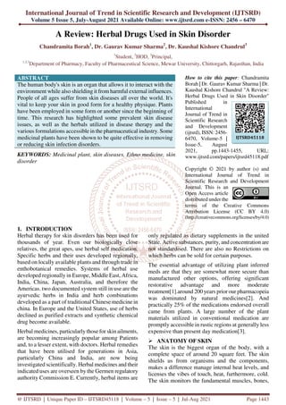 International Journal of Trend in Scientific Research and Development (IJTSRD)
Volume 5 Issue 5, July-August 2021 Available Online: www.ijtsrd.com e-ISSN: 2456 – 6470
@ IJTSRD | Unique Paper ID – IJTSRD45118 | Volume – 5 | Issue – 5 | Jul-Aug 2021 Page 1443
A Review: Herbal Drugs Used in Skin Disorder
Chandramita Borah1
, Dr. Gaurav Kumar Sharma2
, Dr. Kaushal Kishore Chandrul3
1
Student, 2
HOD, 3
Principal,
1,2,3
Department of Pharmacy, Faculty of Pharmaceutical Science, Mewar University, Chittorgarh, Rajasthan, India
ABSTRACT
The human body's skin is an organ that allows it to interact with the
environment while also shielding it from harmful external influences.
People of all ages suffer from skin diseases all over the world. It's
vital to keep your skin in good form for a healthy physique. Plants
have been employed in some form or another since the beginning of
time. This research has highlighted some prevalent skin disease
issues, as well as the herbals utilized in disease therapy and the
various formulations accessible in the pharmaceutical industry. Some
medicinal plants have been shown to be quite effective in removing
or reducing skin infection disorders.
KEYWORDS: Medicinal plant, skin diseases, Ethno medicine, skin
disorder
How to cite this paper: Chandramita
Borah | Dr. Gaurav Kumar Sharma | Dr.
Kaushal Kishore Chandrul "A Review:
Herbal Drugs Used in Skin Disorder"
Published in
International
Journal of Trend in
Scientific Research
and Development
(ijtsrd), ISSN: 2456-
6470, Volume-5 |
Issue-5, August
2021, pp.1443-1455, URL:
www.ijtsrd.com/papers/ijtsrd45118.pdf
Copyright © 2021 by author (s) and
International Journal of Trend in
Scientific Research and Development
Journal. This is an
Open Access article
distributed under the
terms of the Creative Commons
Attribution License (CC BY 4.0)
(http://creativecommons.org/licenses/by/4.0)
1. INTRODUCTION
Herbal therapy for skin disorders has been used for
thousands of year. Even our biologically close
relatives, the great apes, use herbal self medication.
Specific herbs and their uses developed regionally,
based on locally available plants and through trade in
enthobotanical remedies. Systems of herbal use
developed regionally in Europe, Middle East, Africa,
India, China, Japan, Australia, and therefore the
Americas. two documented system still in use are the
ayurvedic herbs in India and herb combinations
developed as a part of traditional Chinese medicine in
china. In Europe and the United States, use of herbs
declined as purified extracts and synthetic chemical
drug become available.
Herbal medicines, particularly those for skin ailments,
are becoming increasingly popular among Patients
and, to a lesser extent, with doctors. Herbal remedies
that have been utilised for generations in Asia,
particularly China and India, are now being
investigated scientifically. Herbal medicines and their
indicated uses are overseen by the Germen regulatory
authority Commission E. Currently, herbal items are
only regulated as dietary supplements in the united
State. Active substances, purity, and concentration are
not standardised. There are also no Restrictions on
which herbs can be sold for certain purposes.
The essential advantage of utilizing plant inferred
meds are that they are somewhat more secure than
manufactured other options, offering significant
restorative advantage and more moderate
treatment[1].around 200 years prior our pharmacopeia
was dominated by natural medicines[2]. And
practically 25% of the medications endorsed overall
came from plants. A large number of the plant
materials utilized in conventional medication are
promptly accessible in rustic regions at generally less
expensive than present day medication[3].
ANATOMY OF SKIN
The skin is the biggest organ of the body, with a
complete space of around 20 square feet. The skin
shields us from organisms and the components,
makes a difference manage internal heat levels, and
licenses the vibes of touch, heat, furthermore, cold.
The skin monitors the fundamental muscles, bones,
IJTSRD45118
 
