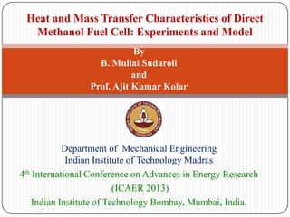 Heat and Mass Transfer Characteristics of Direct
Methanol Fuel Cell: Experiments and Model
By
B. Mullai Sudaroli
and
Prof. Ajit Kumar Kolar

Department of Mechanical Engineering
Indian Institute of Technology Madras
4th International Conference on Advances in Energy Research
(ICAER 2013)
Indian Institute of Technology Bombay, Mumbai, India.

 