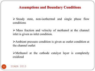 Assumptions and Boundary Conditions
 Steady state, non-isothermal and single phase flow
conditions
 Mass fraction and velocity of methanol at the channel
inlet is given as inlet condition.

Ambient pressure condition is given as outlet condition at
the channel outlet
Methanol at the cathode catalyst layer is completely
oxidized
11

ICAER 2013

 
