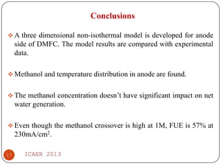 Conclusions
 A three dimensional non-isothermal model is developed for anode

side of DMFC. The model results are compared with experimental
data.
 Methanol and temperature distribution in anode are found.

 The methanol concentration doesn’t have significant impact on net

water generation.
 Even though the methanol crossover is high at 1M, FUE is 57% at

230mA/cm2.
17

ICAER 2013

 