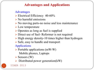 Advantages and Applications
Advantages
 Electrical Efficiency 40-60%
 No harmful emissions
 No moving parts-no noise and less maintenance
 Low temperature
 Operates as long as fuel is supplied
 Direct use of fuel- Reformer is not required
 High energy density-10 times higher than hydrogen
 Safe, easy to handle and transport
Applications
 Portable applications (mW-W)
Mobile phones, Laptops
 Sensors (W)
 Distributed power generation(kW)
3

ICAER 2013

 