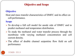 Objective and Scope
Objective
Heat and mass transfer characteristics of DMFC and its effect on
cell performance.
Scope
 To develop a full cell model for anode side of DMFC and to
predict methanol and temperature distribution.
 To study the methanol and water transfer process through the
membrane with varying methanol concentration and cell
current density.
 The effect of double channel serpentine flow field on cell
performance
5

ICAER 2013

 