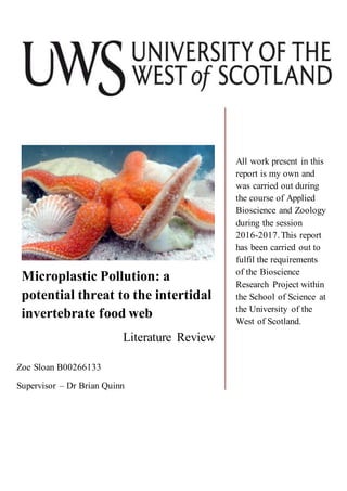 Microplastic Pollution: a
potential threat to the intertidal
invertebrate food web
Literature Review
All work present in this
report is my own and
was carried out during
the course of Applied
Bioscience and Zoology
during the session
2016-2017.This report
has been carried out to
fulfil the requirements
of the Bioscience
Research Project within
the School of Science at
the University of the
West of Scotland.
Zoe Sloan B00266133
Supervisor – Dr Brian Quinn
 