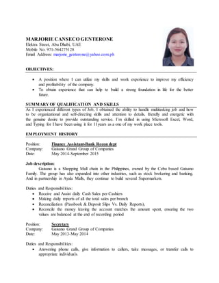 MARJORIE CANSECO GENTERONE
Elektra Street, Abu Dhabi, UAE
Mobile No. 971-564275128
Email Address: marjorie_genterone@yahoo.com.ph
OBJECTIVES:
 A position where I can utilize my skills and work experience to improve my efficiency
and profitability of the company.
 To obtain experience that can help to build a strong foundation in life for the better
future.
SUMMARY OF QUALIFICATION AND SKILLS
As I experienced different types of Job, I obtained the ability to handle multitasking job and how
to be organizational and self-directing skills and attention to details, friendly and energetic with
the genuine desire to provide outstanding service. I’m skilled in using Microsoft Excel, Word,
and Typing for I have been using it for 11years as a one of my work place tools.
EMPLOYMENT HISTORY
Position: Finance Assistant-Bank Recon dept
Company: Gaisano Grand Group of Companies
Date: May 2014-September 2015
Job description:
Gaisano is a Shopping Mall chain in the Philippines, owned by the Cebu based Gaisano
Family. The group has also expanded into other industries, such as stock brokering and banking.
And in partnership in Ayala Malls, they continue to build several Supermarkets.
Duties and Responsibilities:
 Receive and Assist daily Cash Sales per Cashiers
 Making daily reports of all the total sales per branch
 Reconciliation (Passbook & Deposit Slips Vs. Daily Reports),
 Reconcile the money leaving the account matches the amount spent, ensuring the two
values are balanced at the end of recording period
Position: Secretary
Company: Gaisano Grand Group of Companies
Date: May 2013-May 2014
Duties and Responsibilities:
 Answering phone calls, give information to callers, take messages, or transfer calls to
appropriate individuals.
 